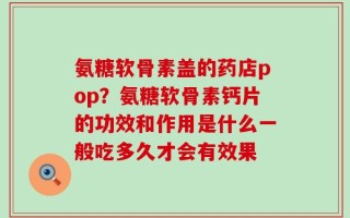 氨糖软骨素盖的药店pop？氨糖软骨素钙片的功效和作用是什么一般吃多久才会有效果