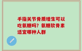 手指关节骨质增生可以吃氨糖吗？氨糖软骨素适宜哪种人群