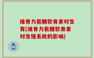 维骨力氨糖软骨素对生育(维骨力氨糖软骨素对生殖系统的影响)