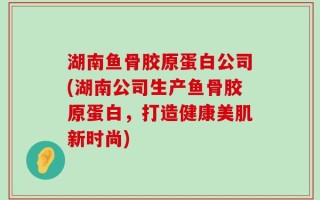 湖南鱼骨胶原蛋白公司(湖南公司生产鱼骨胶原蛋白，打造健康美肌新时尚)