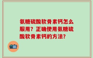 氨糖硫酸软骨素钙怎么服用？正确使用氨糖硫酸软骨素钙的方法？
