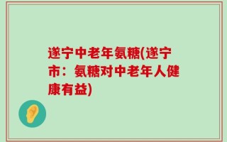遂宁中老年氨糖(遂宁市：氨糖对中老年人健康有益)