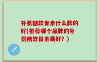 补氨糖软骨素什么牌的好(推荐哪个品牌的补氨糖软骨素最好？)