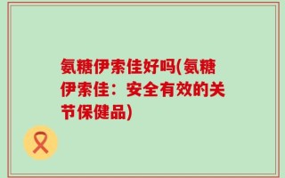 氨糖伊索佳好吗(氨糖伊索佳：安全有效的关节保健品)