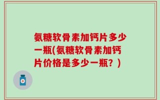 氨糖软骨素加钙片多少一瓶(氨糖软骨素加钙片价格是多少一瓶？)