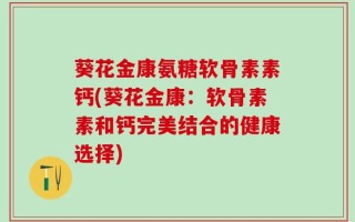 葵花金康氨糖软骨素素钙(葵花金康：软骨素素和钙完美结合的健康选择)