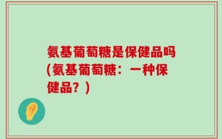 氨基葡萄糖是保健品吗(氨基葡萄糖：一种保健品？)