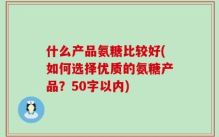 什么产品氨糖比较好(如何选择优质的氨糖产品？50字以内)