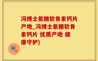 冯博士氨糖软骨素钙片产地_冯博士氨糖软骨素钙片 优质产地 健康守护)