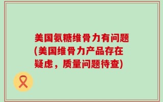 美国氨糖维骨力有问题(美国维骨力产品存在疑虑，质量问题待查)