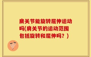 肩关节能旋转屈伸运动吗(肩关节的运动范围包括旋转和屈伸吗？)