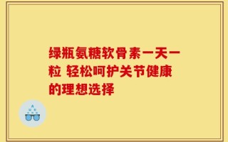 绿瓶氨糖软骨素一天一粒 轻松呵护关节健康的理想选择