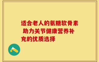 适合老人的氨糖软骨素 助力关节健康营养补充的优质选择