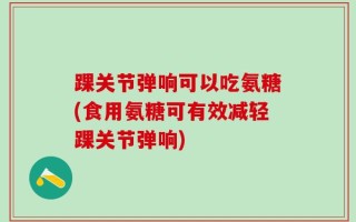 踝关节弹响可以吃氨糖(食用氨糖可有效减轻踝关节弹响)