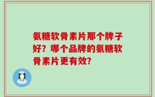 氨糖软骨素片那个牌子好？哪个品牌的氨糖软骨素片更有效？
