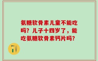 氨糖软骨素儿童不能吃吗？儿子十四岁了，能吃氨糖软骨素钙片吗？