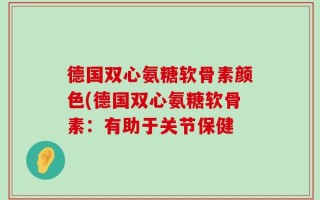 德国双心氨糖软骨素颜色(德国双心氨糖软骨素：有助于关节保健