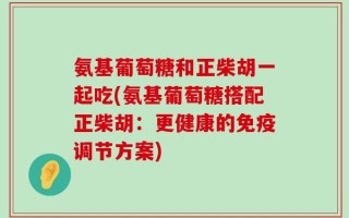 氨基葡萄糖和正柴胡一起吃(氨基葡萄糖搭配正柴胡：更健康的免疫调节方案)