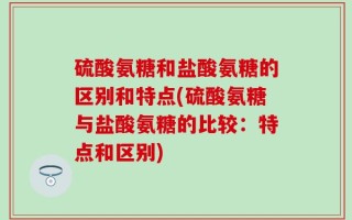 硫酸氨糖和盐酸氨糖的区别和特点(硫酸氨糖与盐酸氨糖的比较：特点和区别)
