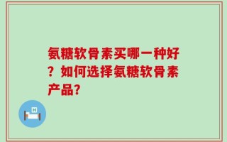 氨糖软骨素买哪一种好？如何选择氨糖软骨素产品？