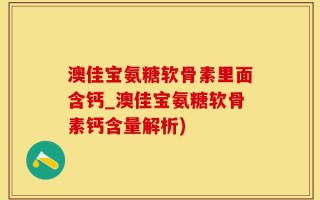 澳佳宝氨糖软骨素里面含钙_澳佳宝氨糖软骨素钙含量解析)
