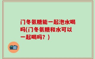 门冬氨糖能一起泡水喝吗(门冬氨糖和水可以一起喝吗？)