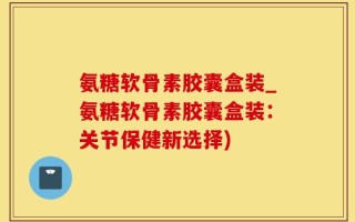氨糖软骨素胶囊盒装_氨糖软骨素胶囊盒装：关节保健新选择)