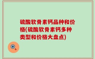 硫酸软骨素钙品种和价格(硫酸软骨素钙多种类型和价格大盘点)