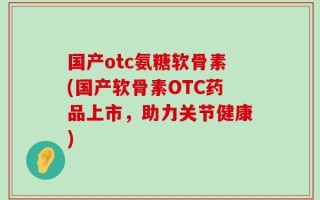 国产otc氨糖软骨素(国产软骨素OTC药品上市，助力关节健康)