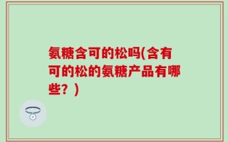 氨糖含可的松吗(含有可的松的氨糖产品有哪些？)