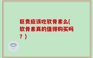 巨贵应该吃软骨素么(软骨素真的值得购买吗？)
