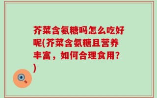 芥菜含氨糖吗怎么吃好呢(芥菜含氨糖且营养丰富，如何合理食用？)
