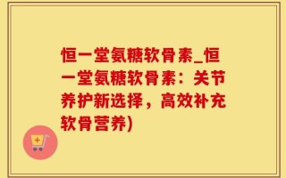 恒一堂氨糖软骨素_恒一堂氨糖软骨素：关节养护新选择，高效补充软骨营养)