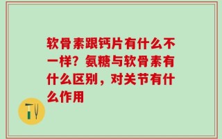 软骨素跟钙片有什么不一样？氨糖与软骨素有什么区别，对关节有什么作用
