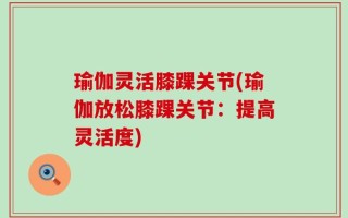 瑜伽灵活膝踝关节(瑜伽放松膝踝关节：提高灵活度)
