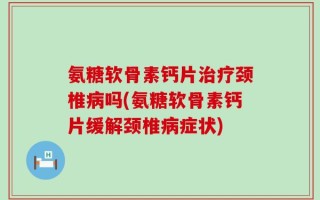 氨糖软骨素钙片治疗颈椎病吗(氨糖软骨素钙片缓解颈椎病症状)