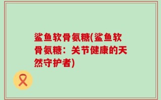 鲨鱼软骨氨糖(鲨鱼软骨氨糖：关节健康的天然守护者)