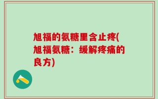 旭福的氨糖里含止疼(旭福氨糖：缓解疼痛的良方)
