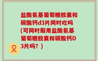 盐酸氨基葡萄糖胶囊和碳酸钙d3片同时吃吗(可同时服用盐酸氨基葡萄糖胶囊和碳酸钙D3片吗？)