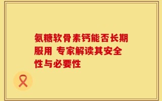 氨糖软骨素钙能否长期服用 专家解读其安全性与必要性