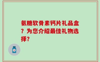 氨糖软骨素钙片礼品盒？为您介绍最佳礼物选择？