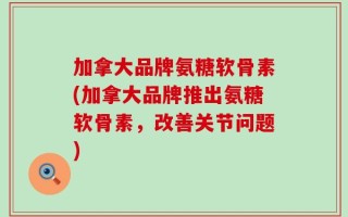 加拿大品牌氨糖软骨素(加拿大品牌推出氨糖软骨素，改善关节问题)
