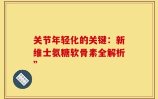 关节年轻化的关键：新维士氨糖软骨素全解析”