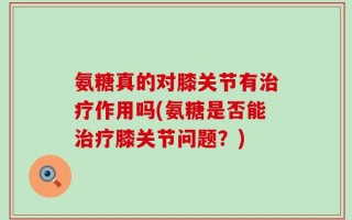 氨糖真的对膝关节有治疗作用吗(氨糖是否能治疗膝关节问题？)