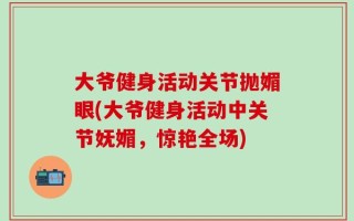 大爷健身活动关节抛媚眼(大爷健身活动中关节妩媚，惊艳全场)