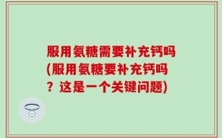 服用氨糖需要补充钙吗(服用氨糖要补充钙吗？这是一个关键问题)