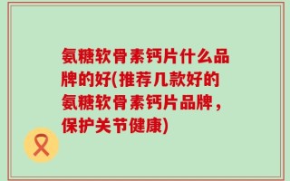 氨糖软骨素钙片什么品牌的好(推荐几款好的氨糖软骨素钙片品牌，保护关节健康)