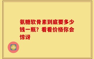氨糖软骨素到底要多少钱一瓶？看看价格你会惊讶