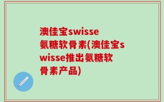 澳佳宝swisse 氨糖软骨素(澳佳宝swisse推出氨糖软骨素产品)