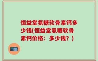 恒益堂氨糖软骨素钙多少钱(恒益堂氨糖软骨素钙价格：多少钱？)